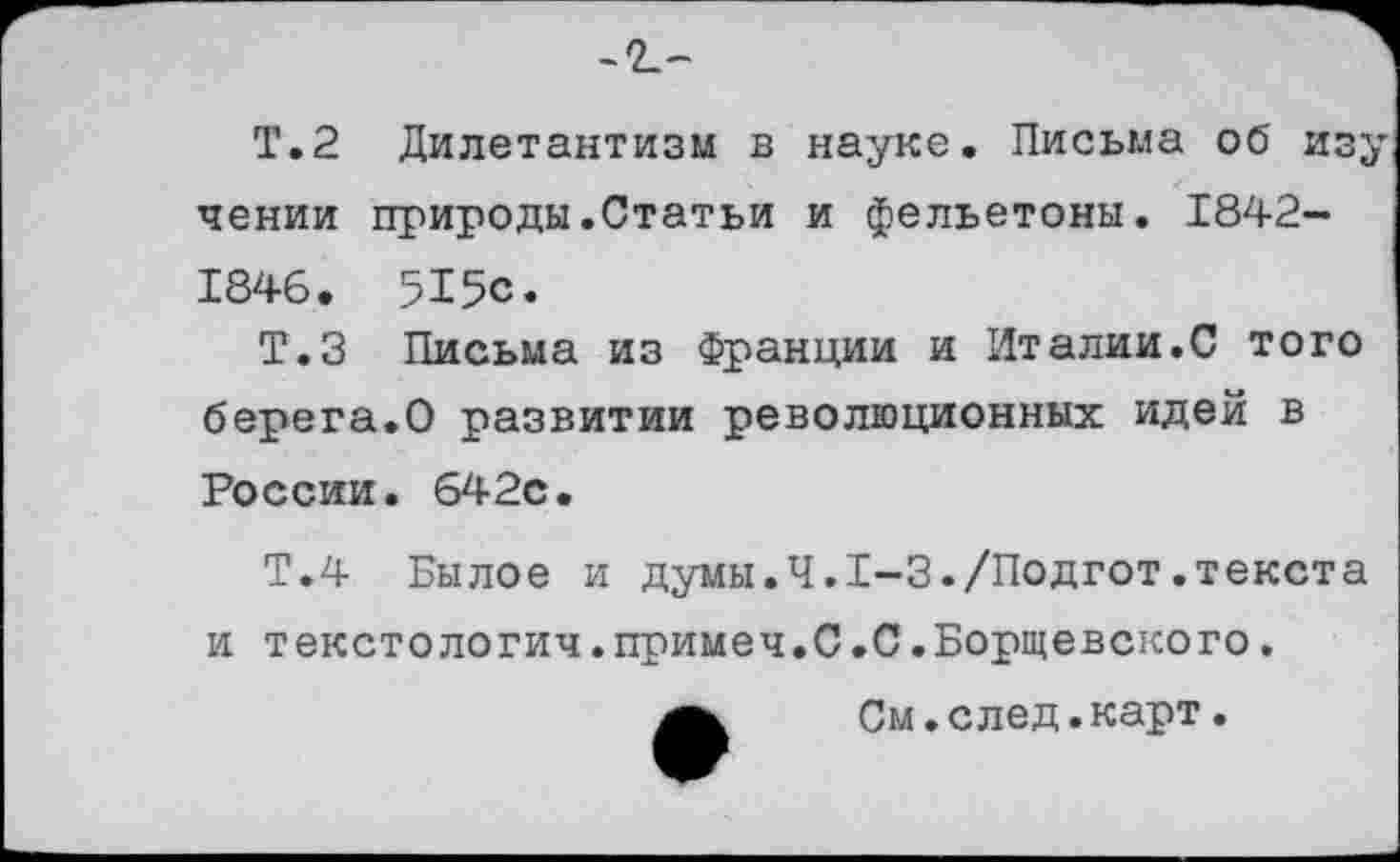 ﻿Т.2 Дилетантизм в науке. Письма об изучении природы.Статьи и фельетоны. 1842-1846. 515с.
Т.З Письма из Франции и Италии.С того берега.О развитии революционных идей в России. 642с.
Т.4 Былое и думы.Ч.1-3./Подгот.текста и текстологич.примеч.С.С.Борщевского.
См.след.карт.